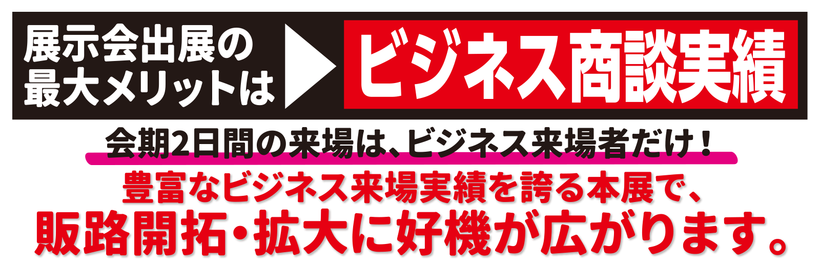 展示会出展の最大のメリットはビジネス商談実績　会期2日間の来場は、ビジネス来場者だけ！　豊富なビジネス来場実績を誇る本展で、販路開拓・拡大に絶好のチャンスが広がります。