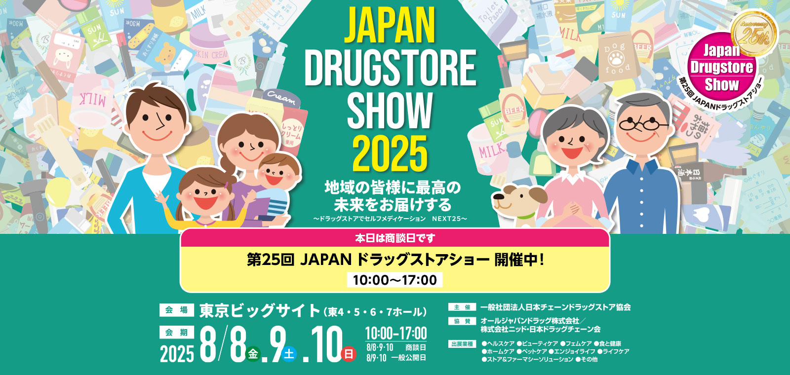 第25回 JAPANドラッグストアショー 8月8日（金）9日（土）10日（日）10：00～17：00　商談日 8月8日（金）9日（土）10日（日）、一般公開　9日（土）10日（日）