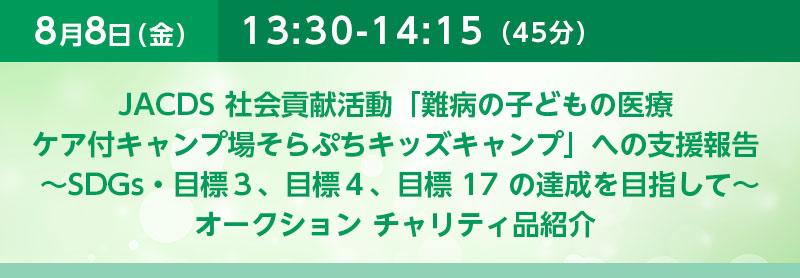 13:30-14:15（45分）JACDS 社会貢献活動「難病の子どもの医療ケア付キャンプ場そらぷちキッズキャンプ」への支援報告 〜SDGs・目標３、目標４、目標 17 の達成を目指して〜オークション　チャリティ品紹介